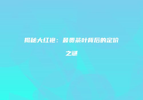 揭秘大红袍：最贵茶叶背后的定价之谜