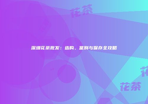 深圳花茶批发：选购、鉴别与保存全攻略