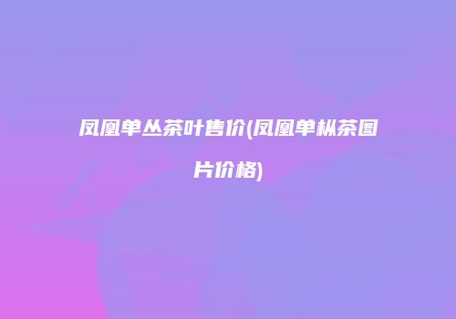 凤凰单丛茶叶售价(凤凰单枞茶图片价格)