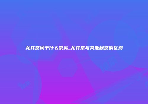 龙井茶属于什么茶类_龙井茶与其他绿茶的区别