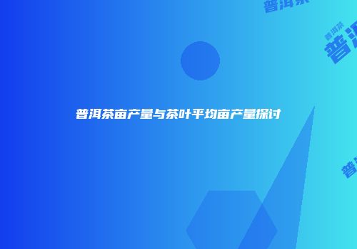 普洱茶亩产量与茶叶平均亩产量探讨