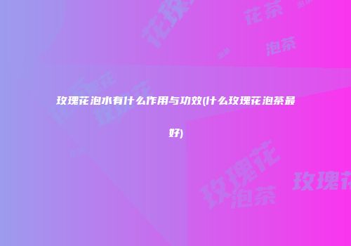 玫瑰花泡水有什么作用与功效(什么玫瑰花泡茶最好)
