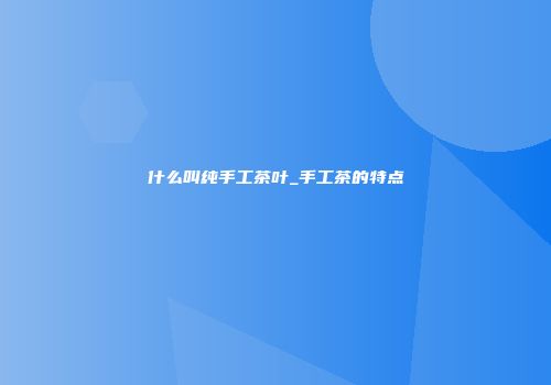 什么叫纯手工茶叶_手工茶的特点