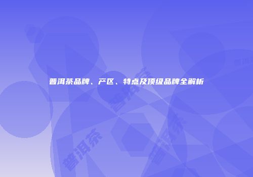 普洱茶品牌、产区、特点及顶级品牌全解析