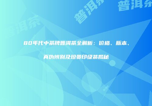 80年代中茶牌普洱茶全解析：价格、版本、真伪辨别及珍贵印级茶揭秘