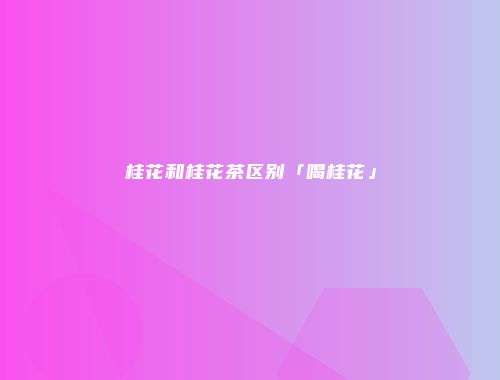桂花和桂花茶区别「喝桂花」