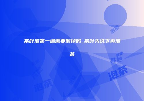 茶叶泡第一遍需要倒掉吗_茶叶先洗下再泡茶