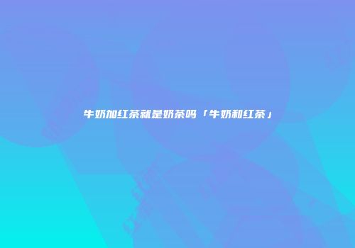 牛奶加红茶就是奶茶吗「牛奶和红茶」