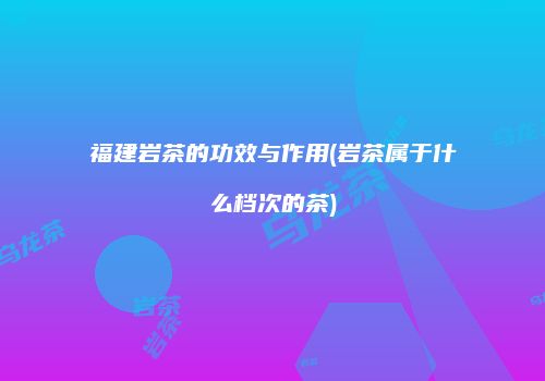 福建岩茶的功效与作用(岩茶属于什么档次的茶)