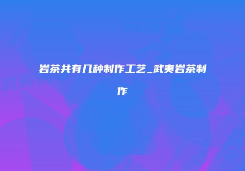 岩茶共有几种制作工艺_武夷岩茶制作