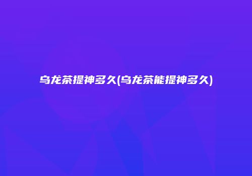 乌龙茶提神多久(乌龙茶能提神多久)