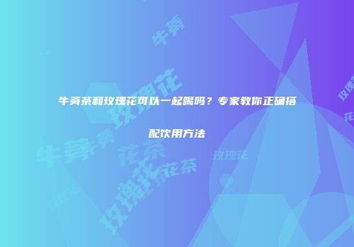 牛蒡茶和玫瑰花可以一起喝吗？专家教你正确搭配饮用方法