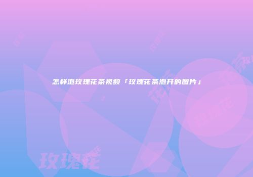 怎样泡玫瑰花茶视频「玫瑰花茶泡开的图片」