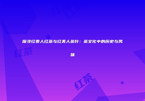探寻红贵人红茶与红美人茶叶：茶文化中的历史与风味