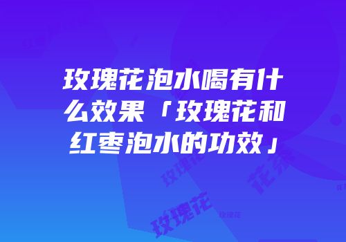 玫瑰花泡水喝有什么效果「玫瑰花和红枣泡水的功效」