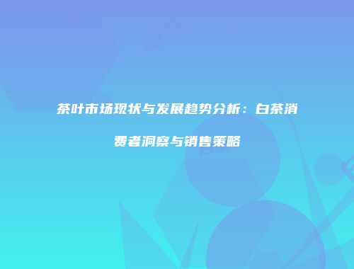 茶叶市场现状与发展趋势分析：白茶消费者洞察与销售策略