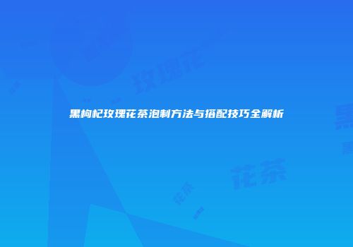 黑枸杞玫瑰花茶泡制方法与搭配技巧全解析