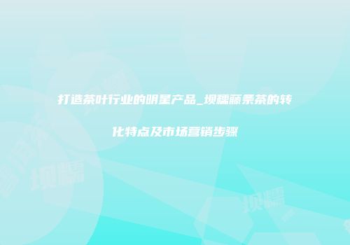 打造茶叶行业的明星产品_坝糯藤条茶的转化特点及市场营销步骤