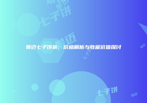 景迈七子饼茶：价格解析与收藏价值探讨