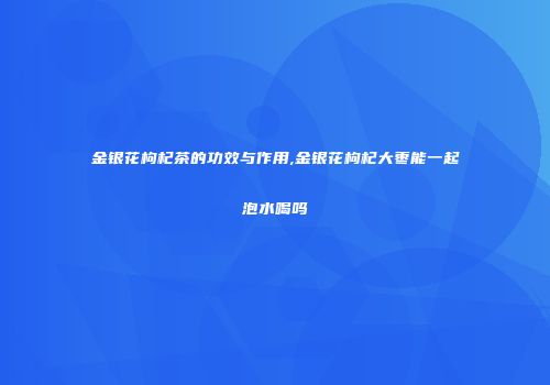 金银花枸杞茶的功效与作用,金银花枸杞大枣能一起泡水喝吗