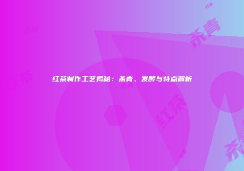 红茶制作工艺揭秘：杀青、发酵与特点解析