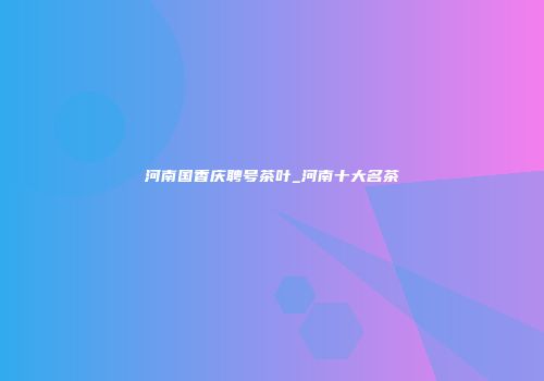 河南国香庆聘号茶叶_河南十大名茶