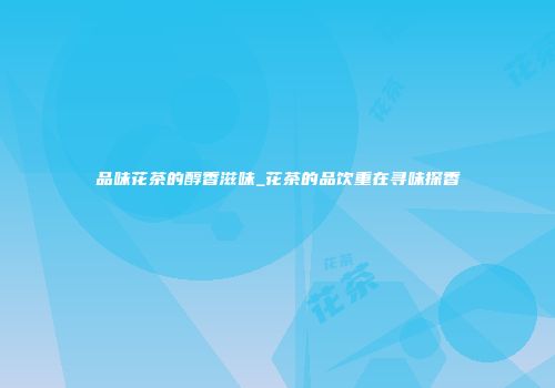 品味花茶的醇香滋味_花茶的品饮重在寻味探香