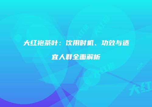 大红袍茶叶：饮用时机、功效与适宜人群全面解析