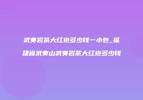 武夷岩茶大红袍多少钱一小包_福建省武夷山武夷岩茶大红袍多少钱