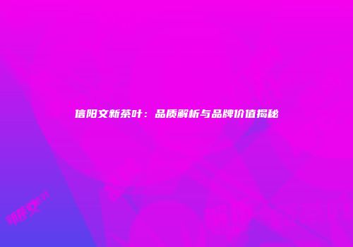 信阳文新茶叶：品质解析与品牌价值揭秘