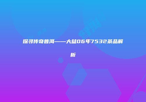 探寻传奇普洱——大益06年7532茶品解析