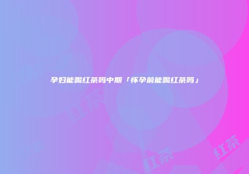 孕妇能喝红茶吗中期「怀孕前能喝红茶吗」