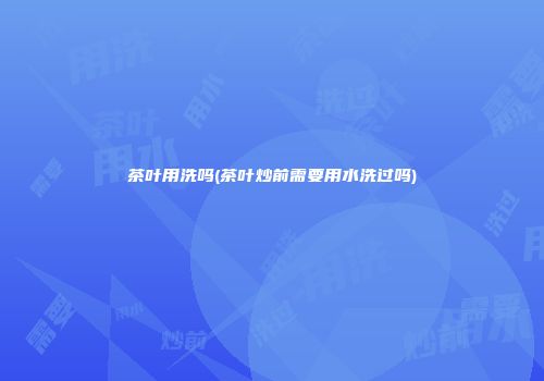 茶叶用洗吗(茶叶炒前需要用水洗过吗)
