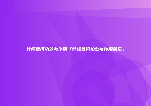 柠檬普洱功效与作用「柠檬普洱功效与作用禁忌」