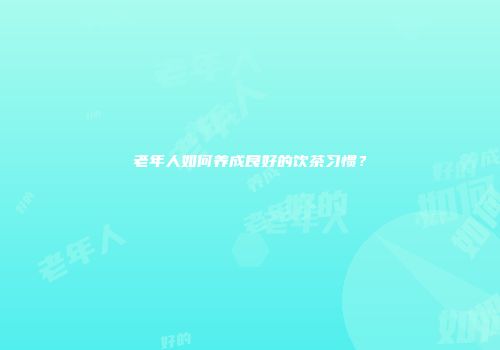 老年人如何养成良好的饮茶习惯？