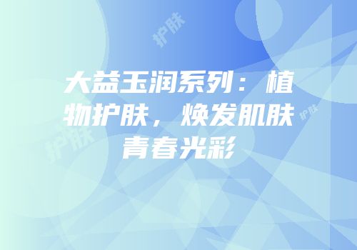 大益玉润系列：植物护肤，焕发肌肤青春光彩