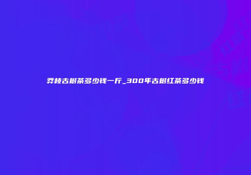 莽枝古树茶多少钱一斤_300年古树红茶多少钱