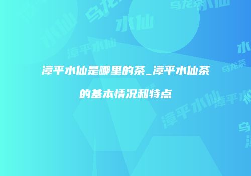 漳平水仙是哪里的茶_漳平水仙茶的基本情况和特点