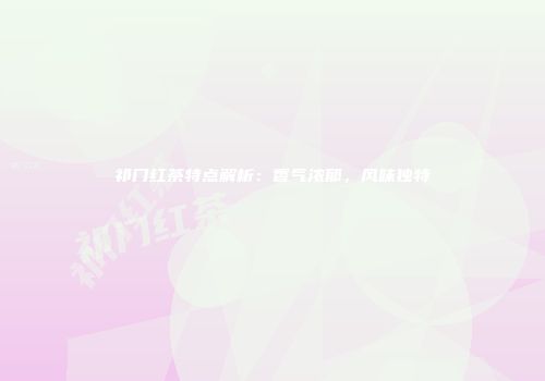 祁门红茶特点解析：香气浓郁，风味独特