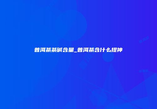普洱茶茶碱含量_普洱茶含什么提神