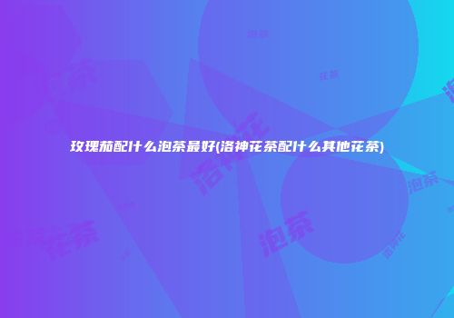 玫瑰茄配什么泡茶最好(洛神花茶配什么其他花茶)