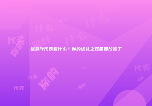 送茶叶代表着什么？你的送礼之路需要改变了
