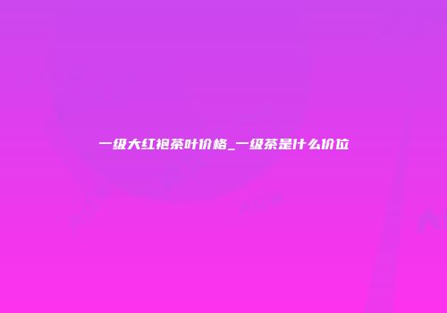 一级大红袍茶叶价格_一级茶是什么价位