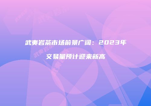 武夷岩茶市场前景广阔：2023年交易量预计迎来新高