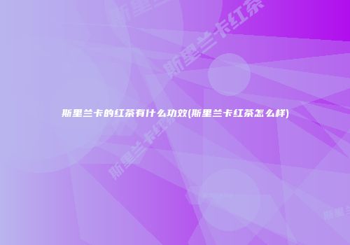 斯里兰卡的红茶有什么功效(斯里兰卡红茶怎么样)