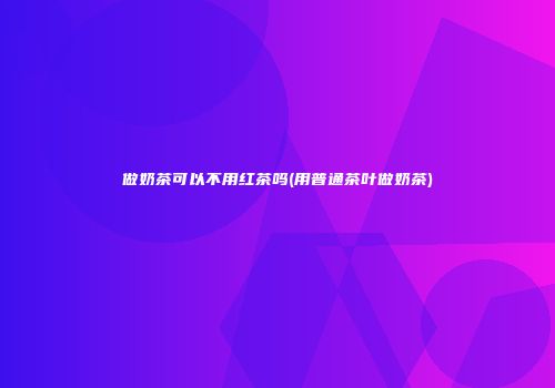 做奶茶可以不用红茶吗(用普通茶叶做奶茶)