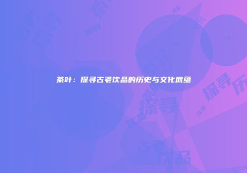 茶叶：探寻古老饮品的历史与文化底蕴