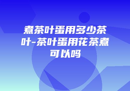 煮茶叶蛋用多少茶叶-茶叶蛋用花茶煮可以吗
