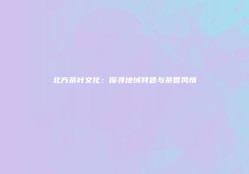 北方茶叶文化：探寻地域特色与茶香风情