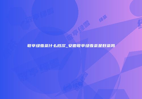 敬亭绿雪茶什么档次_安徽敬亭绿雪茶是好茶吗